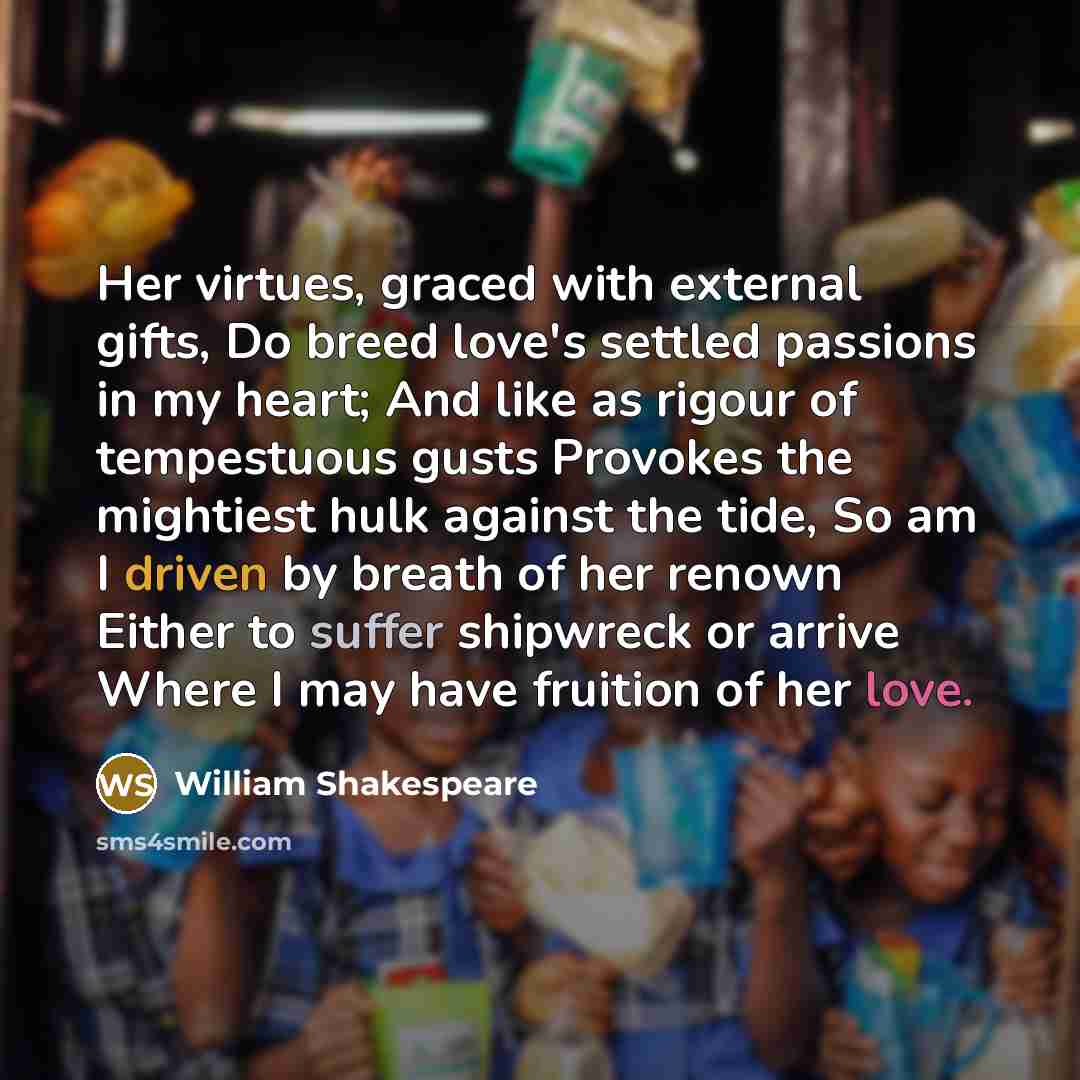 “Her virtues, graced with external gifts, Do breed love's settled passions in my heart; And like as rigour of tempestuous gusts Provokes the mightiest hulk against the tide, So am I driven by breath of her renown Either to suffer shipwreck or arrive Where I may have fruition of her love.” quote by William Shakespeare