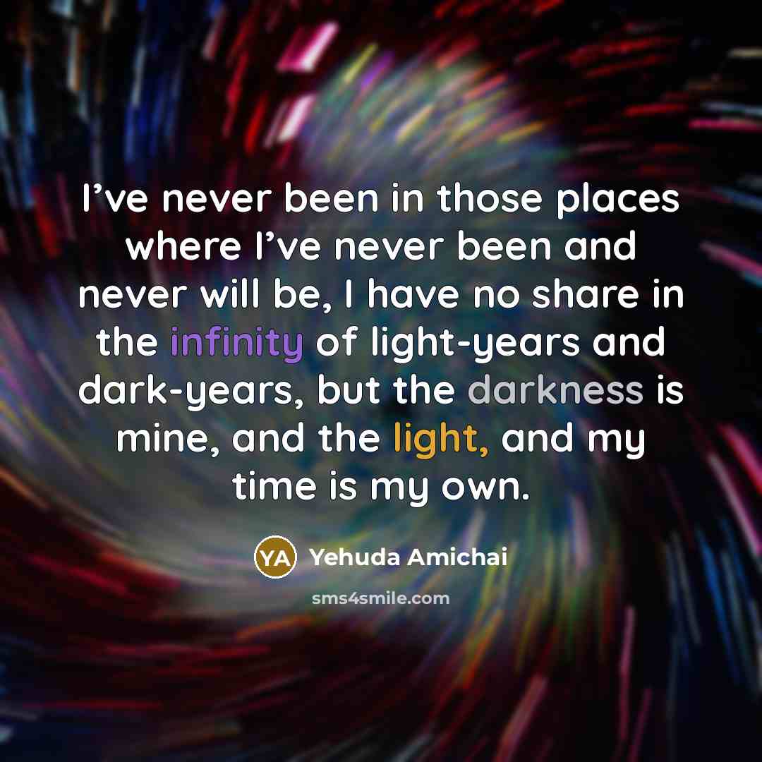 “I’ve never been in those places where I’ve never been and never will be, I have no share in the infinity of light-years and dark-years, but the darkness is mine, and the light, and my time is my own.” quote by Yehuda Amichai