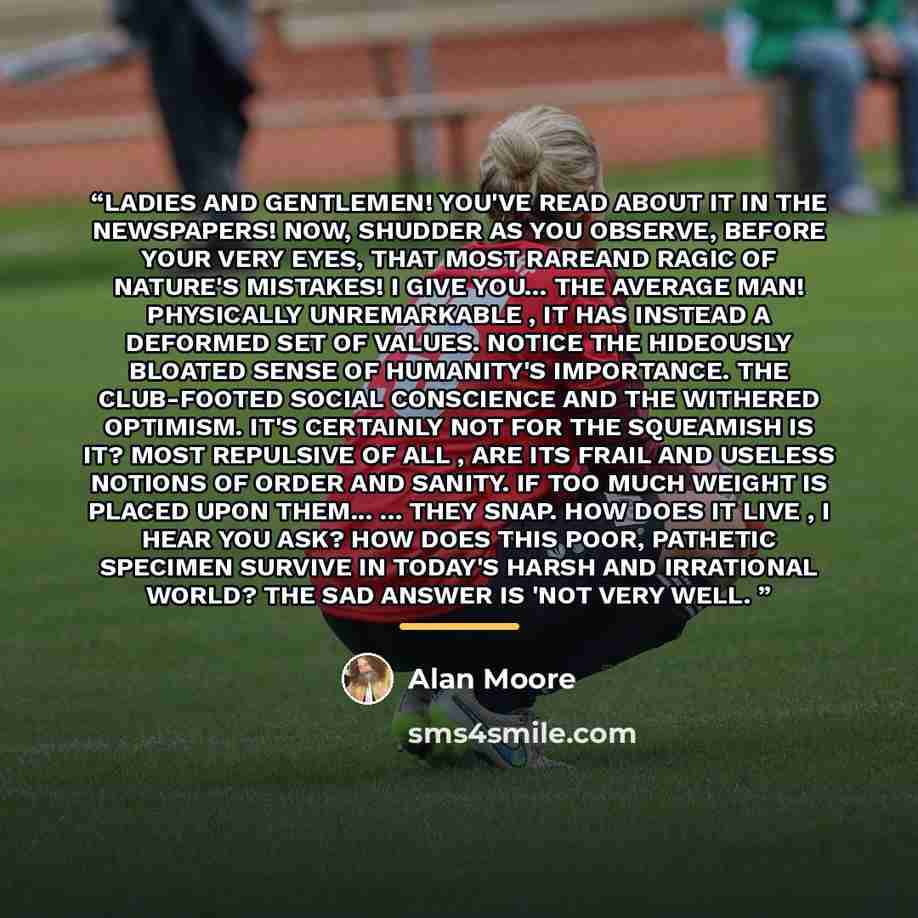 “LADIES AND GENTLEMEN! YOU'VE READ ABOUT IT IN THE NEWSPAPERS! NOW, SHUDDER AS YOU OBSERVE, BEFORE YOUR VERY EYES, THAT MOST RAREAND RAGIC OF NATURE'S MISTAKES! I GIVE YOU... THE AVERAGE MAN! PHYSICALLY UNREMARKABLE , IT HAS INSTEAD A DEFORMED SET OF VALUES. NOTICE THE HIDEOUSLY BLOATED SENSE OF…” quote by Alan Moore