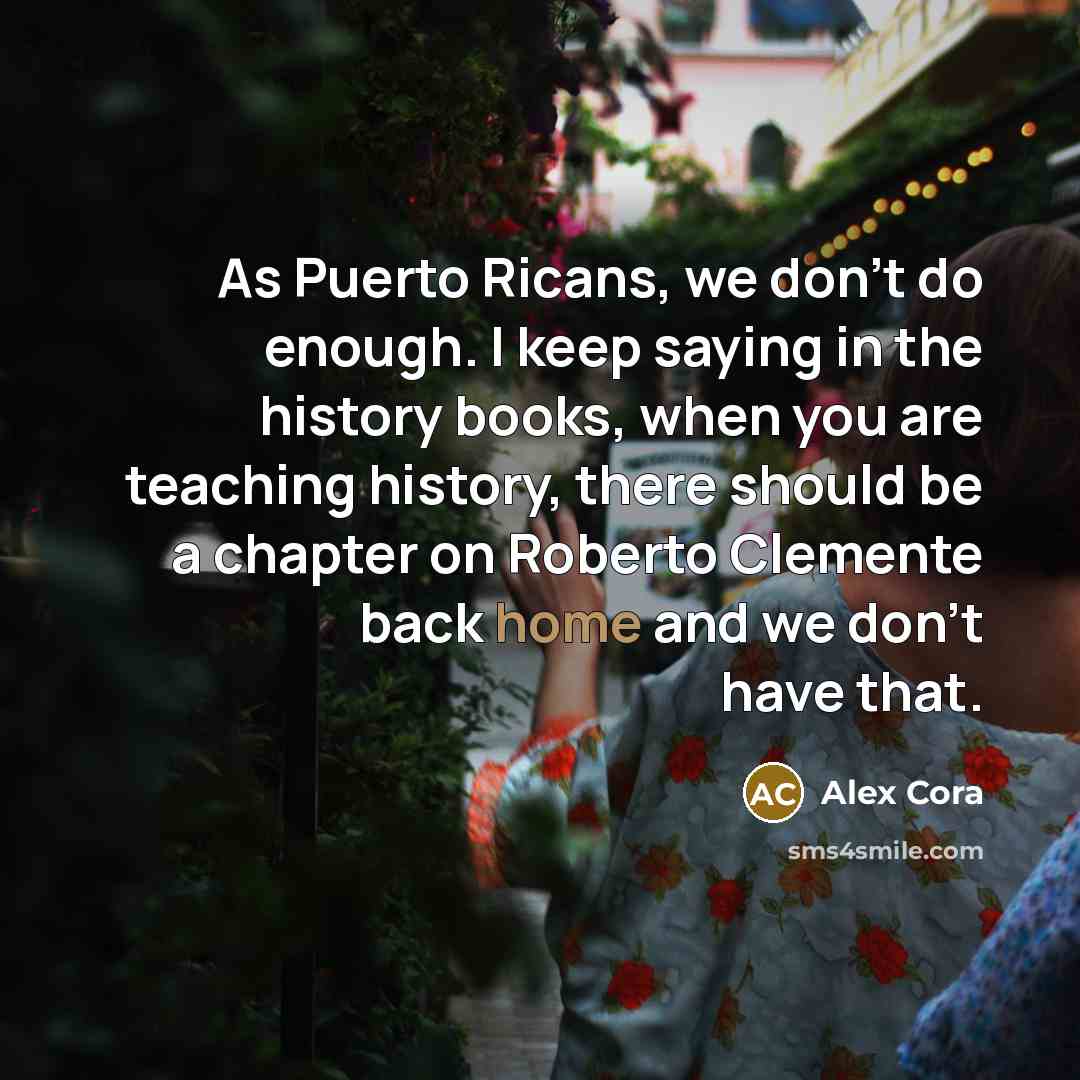“As Puerto Ricans, we don't do enough. I keep saying in the history books, when you are teaching history, there should be a chapter on Roberto Clemente back home and we don't have that.” quote by Alex Cora
