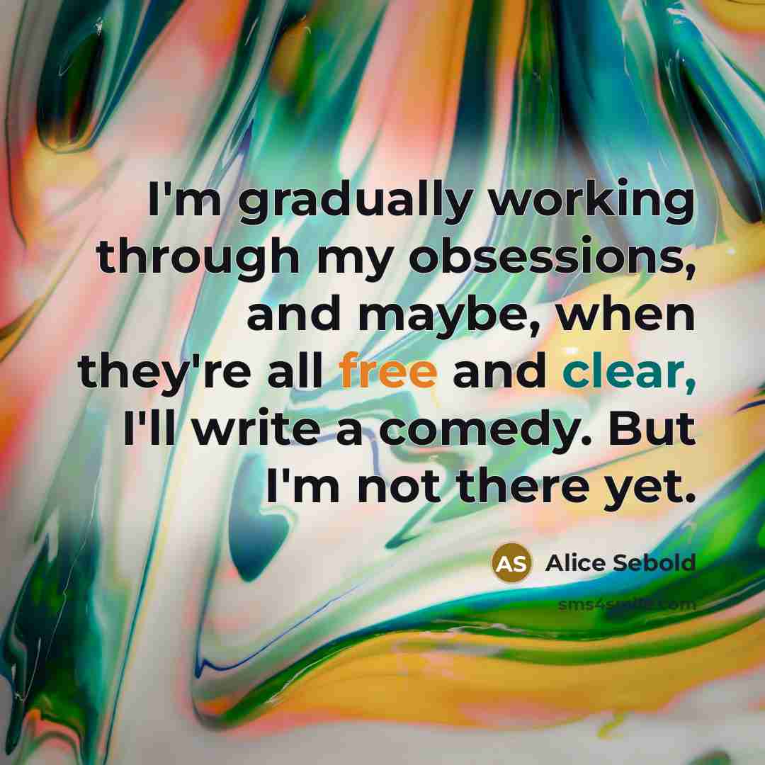 “I'm gradually working through my obsessions, and maybe, when they're all free and clear, I'll write a comedy. But I'm not there yet.” quote by Alice Sebold