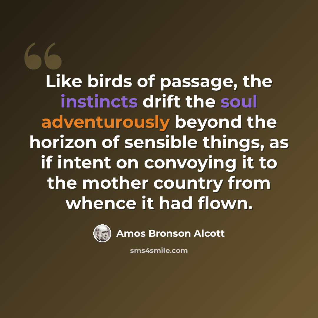 “Like birds of passage, the instincts drift the soul adventurously beyond the horizon of sensible things, as if intent on convoying it to the mother country from whence it had flown.” quote by Amos Bronson Alcott