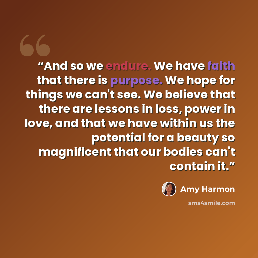 “And so we endure. We have faith that there is purpose. We hope for things we can't see. We believe that there are lessons in loss, power in love, and that we have within us the potential for a beauty so magnificent that our bodies can't contain it.” quote by Amy Harmon