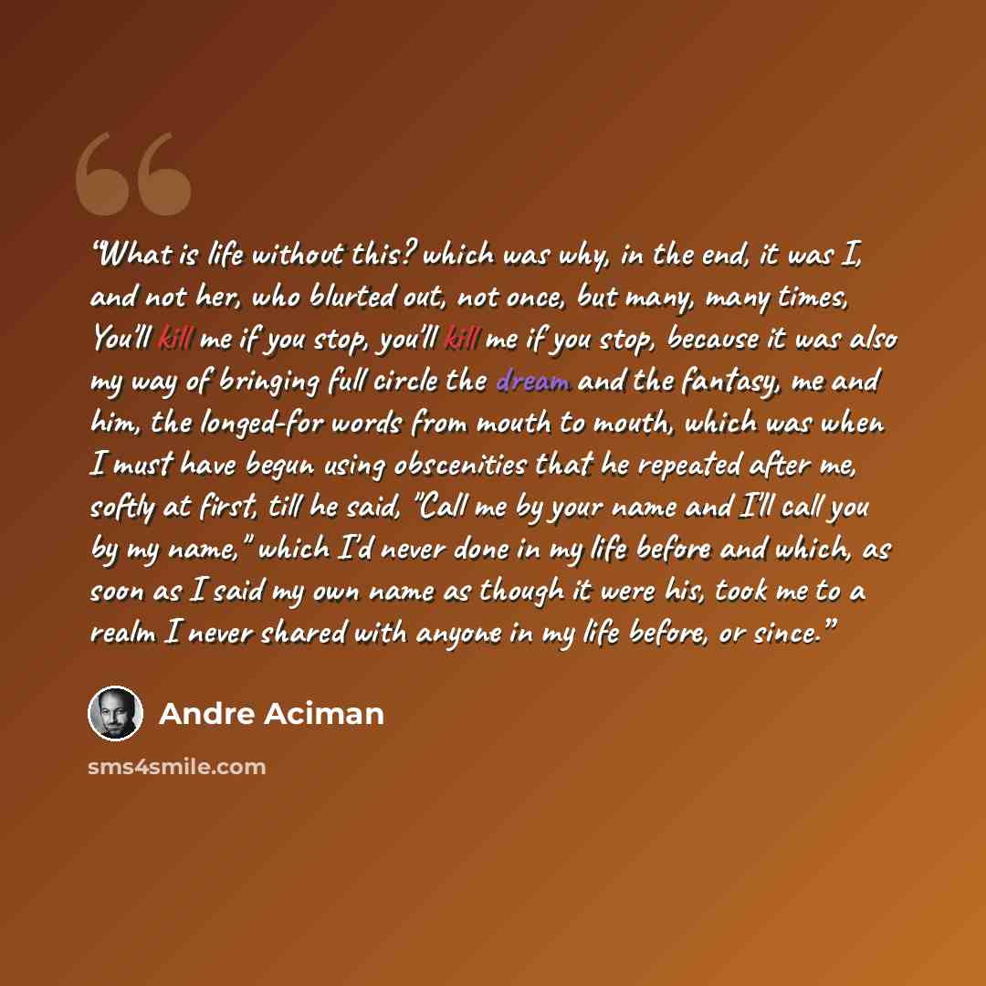 “What is life without this? which was why, in the end, it was I, and not her, who blurted out, not once, but many, many times, You'll kill me if you stop, you'll kill me if you stop, because it was also my way of bringing full circle the dream and the fantasy, me and him, the longed-for words from…” quote by André Aciman