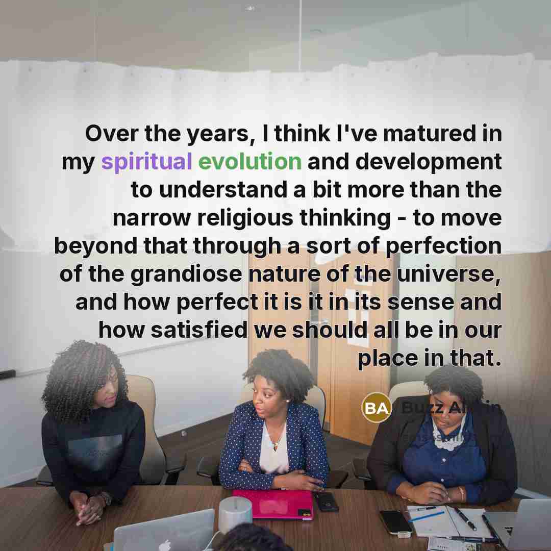 “Over the years, I think I've matured in my spiritual evolution and development to understand a bit more than the narrow religious thinking - to move beyond that through a sort of perfection of the grandiose nature of the universe, and how perfect it is it in its sense and how satisfied we should…” quote by Buzz Aldrin