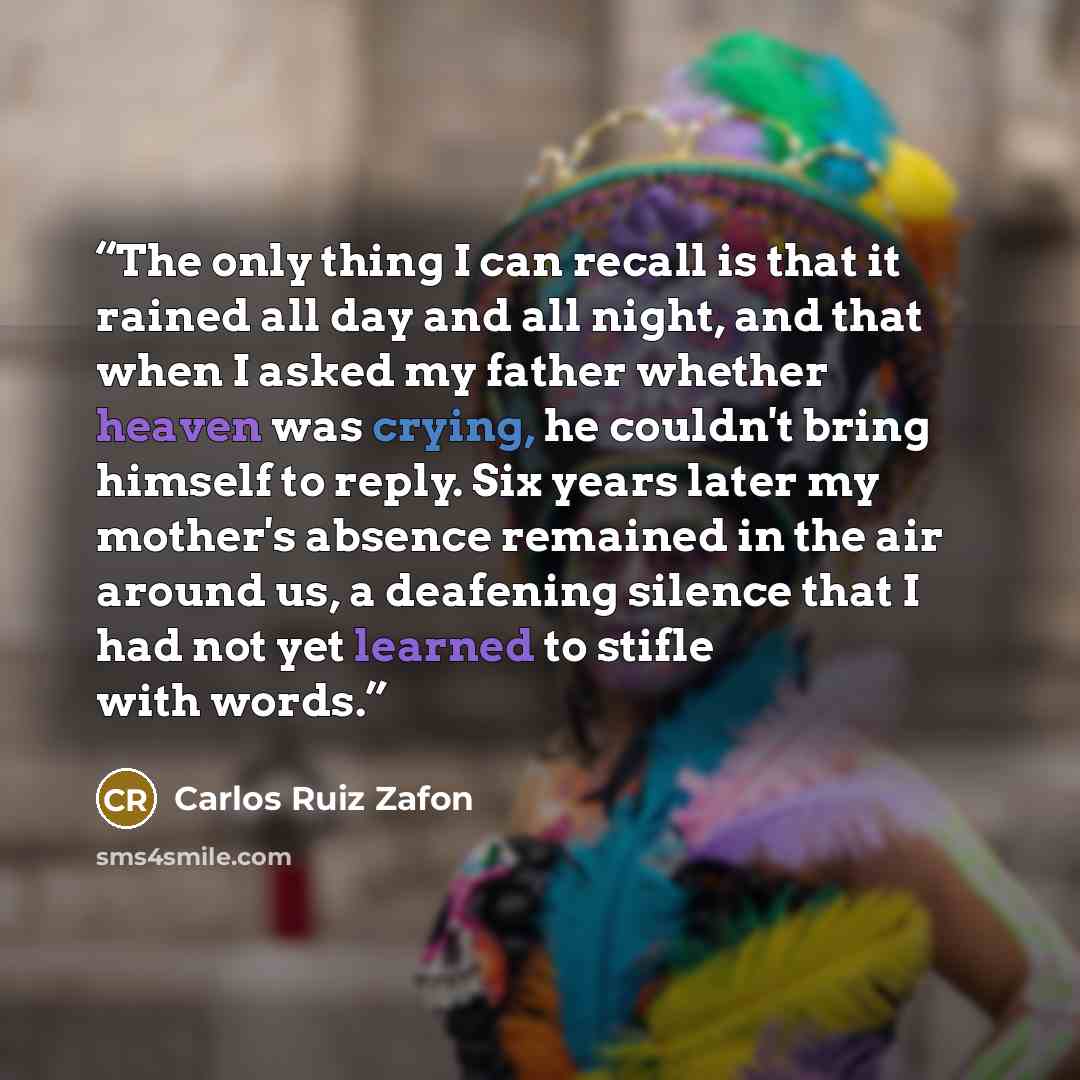 “The only thing I can recall is that it rained all day and all night, and that when I asked my father whether heaven was crying, he couldn't bring himself to reply. Six years later my mother's absence remained in the air around us, a deafening silence that I had not yet learned to stifle with words.” quote by Carlos Ruiz Zafón