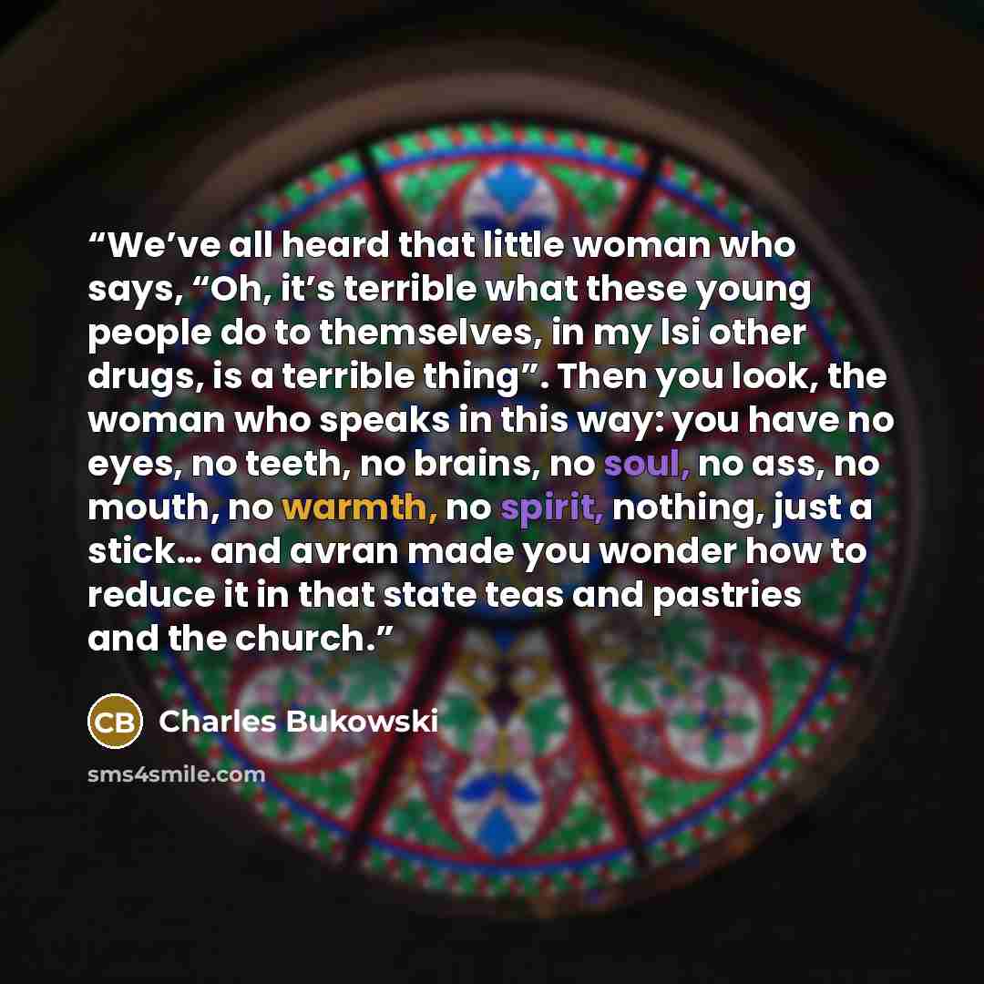 “We’ve all heard that little woman who says, “Oh, it’s terrible what these young people do to themselves, in my lsi other drugs, is a terrible thing”. Then you look, the woman who speaks in this way: you have no eyes, no teeth, no brains, no soul, no ass, no mouth, no warmth, no spirit, nothing…” quote by Charles Bukowski