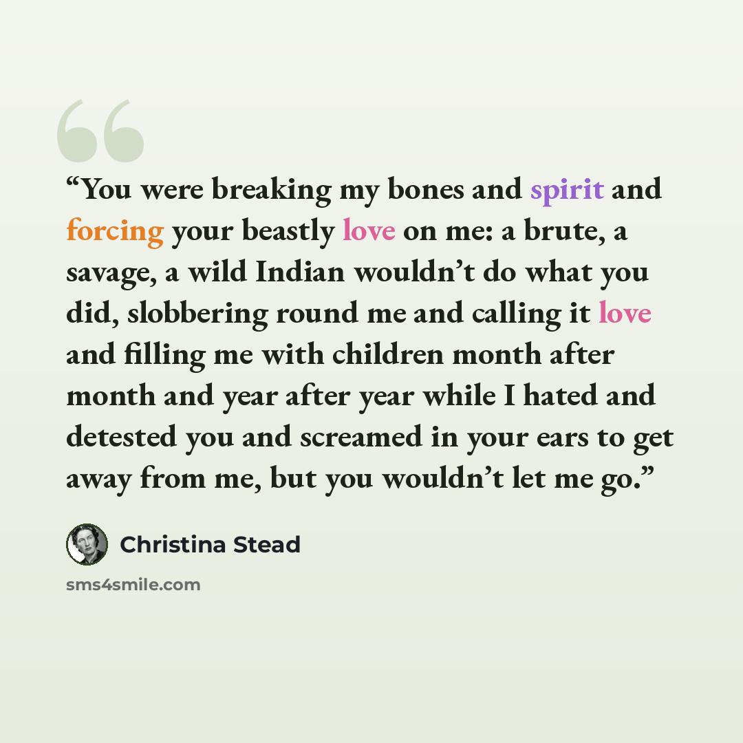 “You were breaking my bones and spirit and forcing your beastly love on me: a brute, a savage, a wild Indian wouldn’t do what you did, slobbering round me and calling it love and filling me with children month after month and year after year while I hated and detested you and screamed in your ears…” quote by Christina Stead