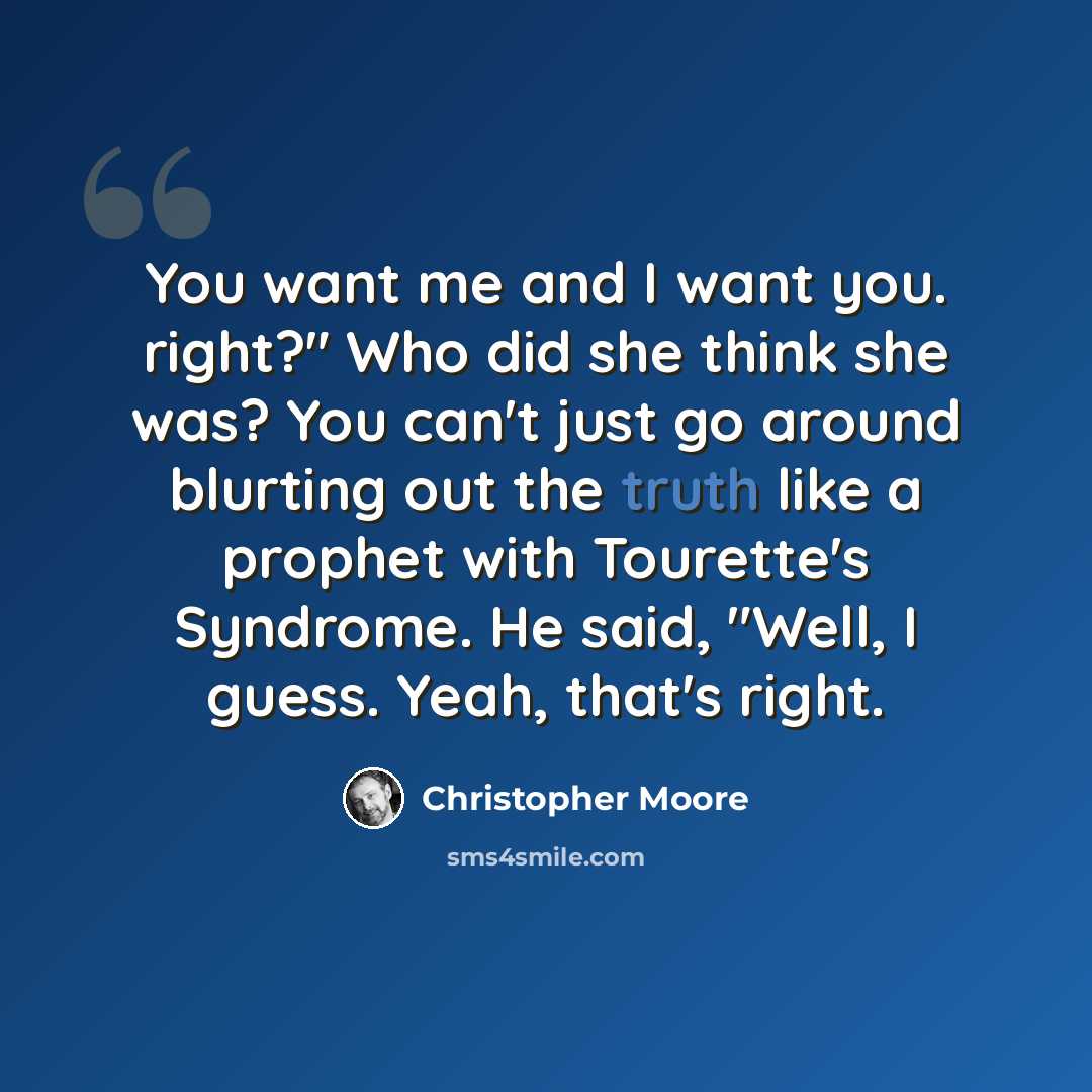 “You want me and I want you. right?" Who did she think she was? You can't just go around blurting out the truth like a prophet with Tourette's Syndrome. He said, "Well, I guess. Yeah, that's right.” quote by Christopher Moore