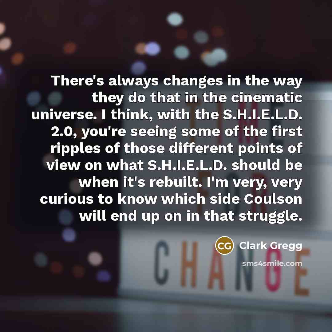 “There's always changes in the way they do that in the cinematic universe. I think, with the S.H.I.E.L.D. 2.0, you're seeing some of the first ripples of those different points of view on what S.H.I.E.L.D. should be when it's rebuilt. I'm very, very curious to know which side Coulson will end up on…” quote by Clark Gregg