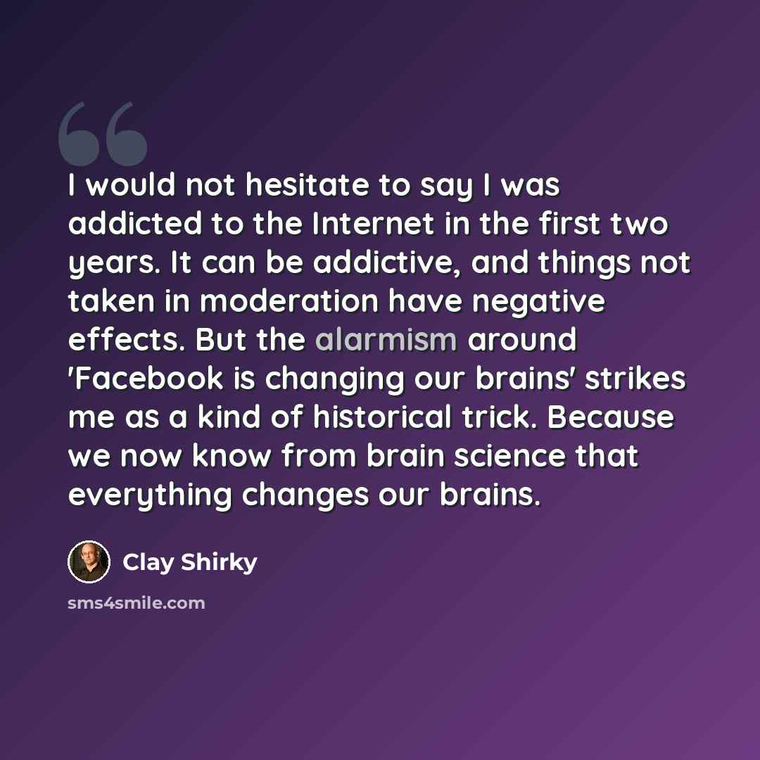 “I would not hesitate to say I was addicted to the Internet in the first two years. It can be addictive, and things not taken in moderation have negative effects. But the alarmism around 'Facebook is changing our brains' strikes me as a kind of historical trick. Because we now know from brain…” quote by Clay Shirky