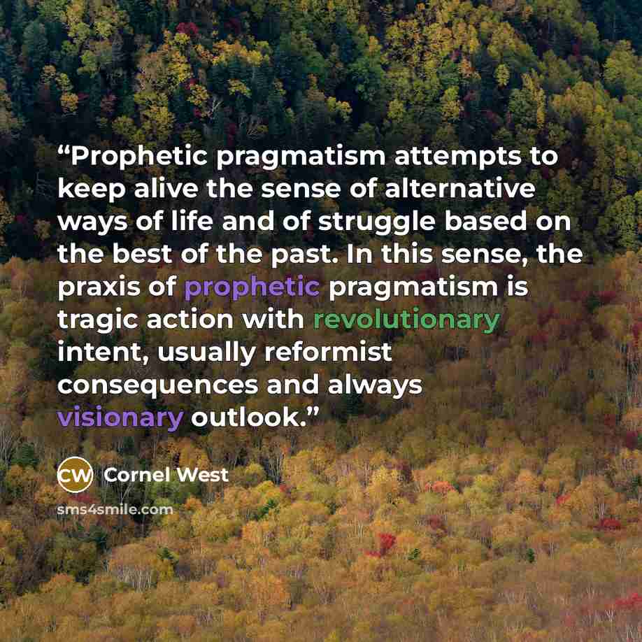 “Prophetic pragmatism attempts to keep alive the sense of alternative ways of life and of struggle based on the best of the past. In this sense, the praxis of prophetic pragmatism is tragic action with revolutionary intent, usually reformist consequences and always visionary outlook.” quote by Cornel West