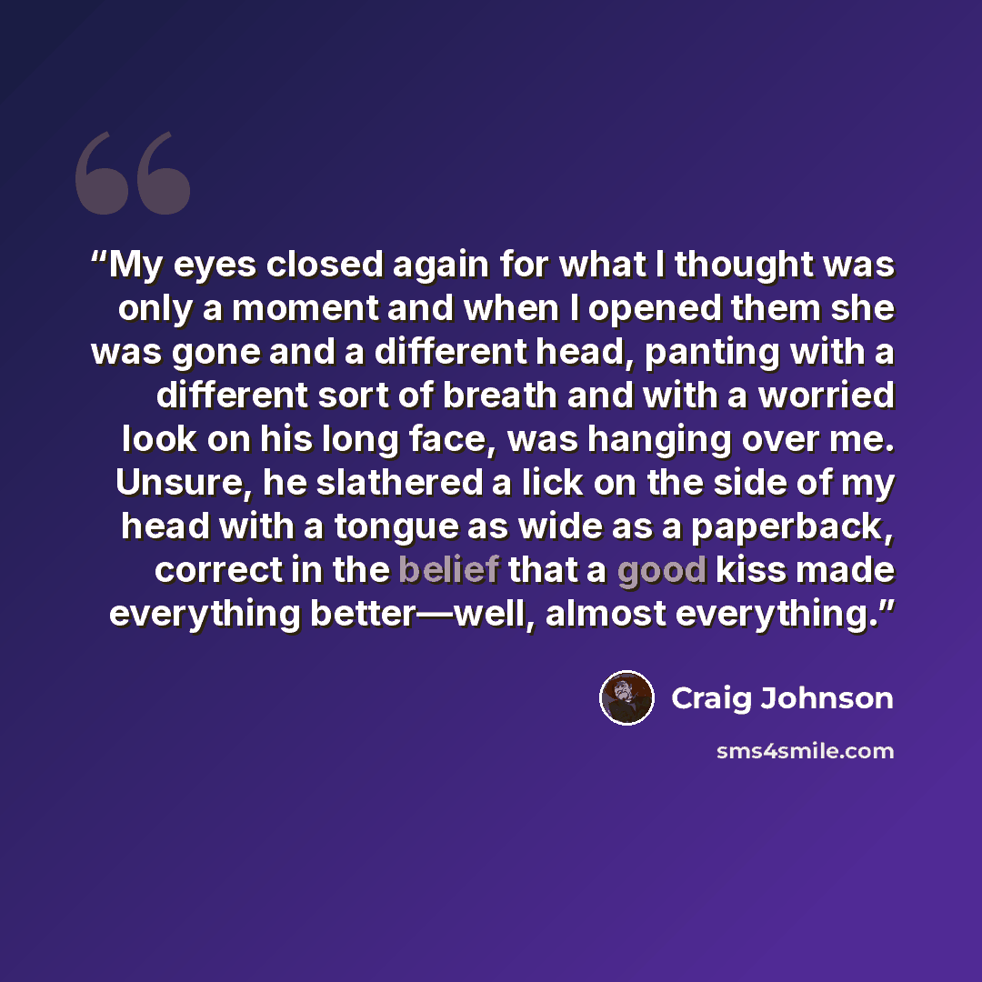 “My eyes closed again for what I thought was only a moment and when I opened them she was gone and a different head, panting with a different sort of breath and with a worried look on his long face, was hanging over me. Unsure, he slathered a lick on the side of my head with a tongue as wide as a…” quote by Craig Johnson