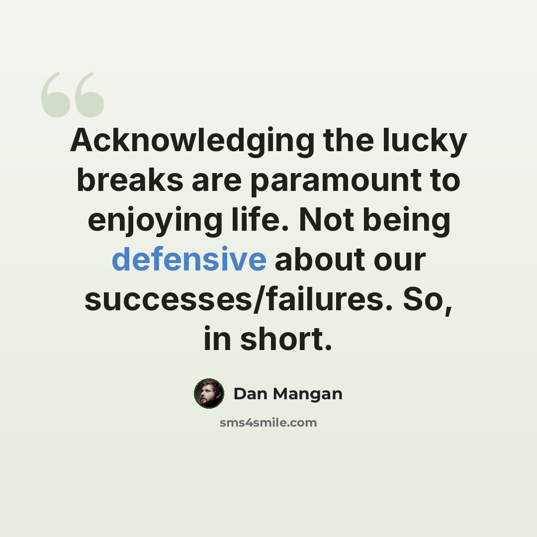 “Acknowledging the lucky breaks are paramount to enjoying life. Not being defensive about our successes/failures. So, in short.” quote by Dan Mangan