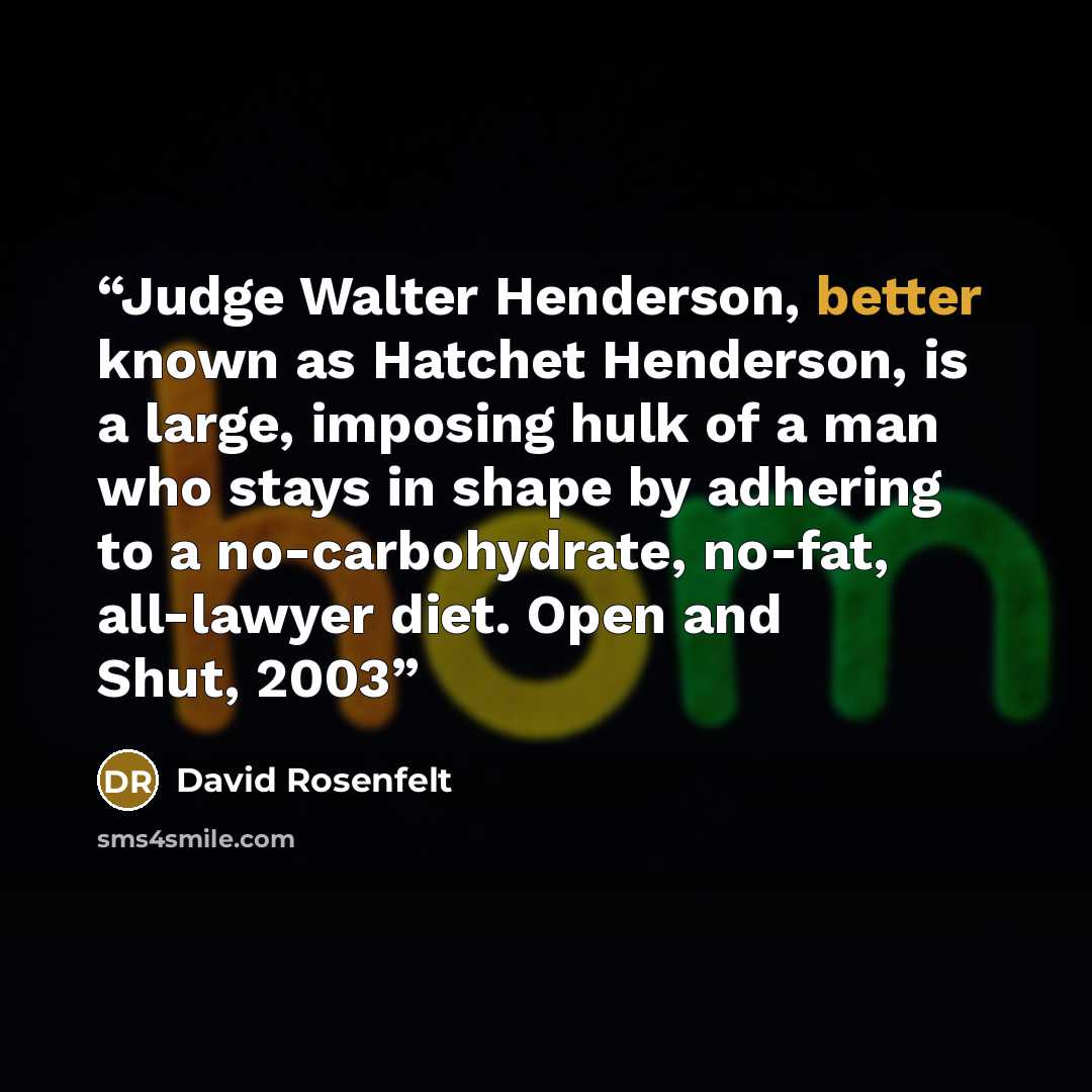 “Judge Walter Henderson, better known as Hatchet Henderson, is a large, imposing hulk of a man who stays in shape by adhering to a no-carbohydrate, no-fat, all-lawyer diet. Open and Shut, 2003” quote by David Rosenfelt