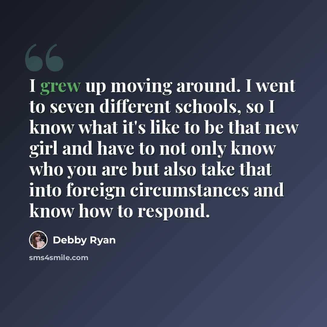 “I grew up moving around. I went to seven different schools, so I know what it's like to be that new girl and have to not only know who you are but also take that into foreign circumstances and know how to respond.” quote by Debby Ryan