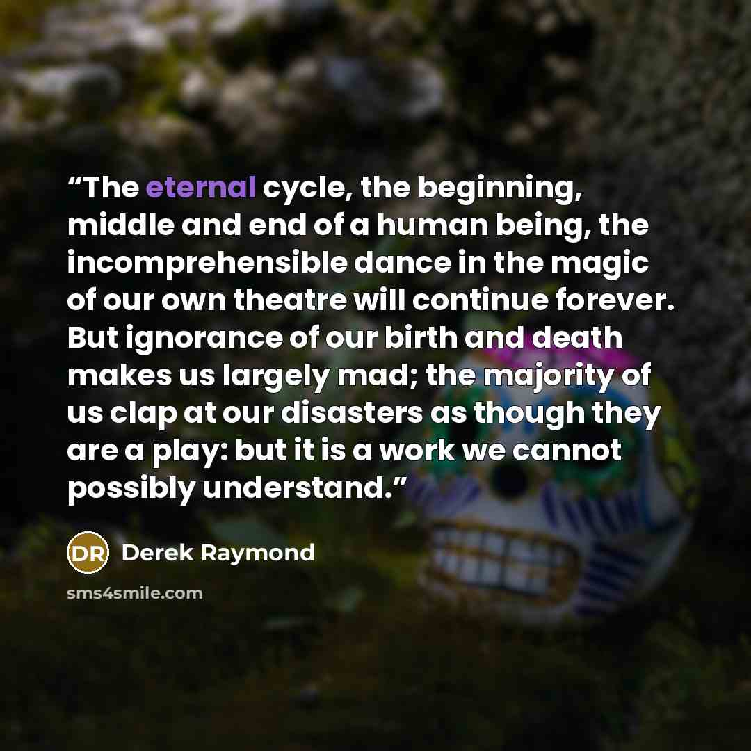 “The eternal cycle, the beginning, middle and end of a human being, the incomprehensible dance in the magic of our own theatre will continue forever. But ignorance of our birth and death makes us largely mad; the majority of us clap at our disasters as though they are a play: but it is a work we…” quote by Derek Raymond