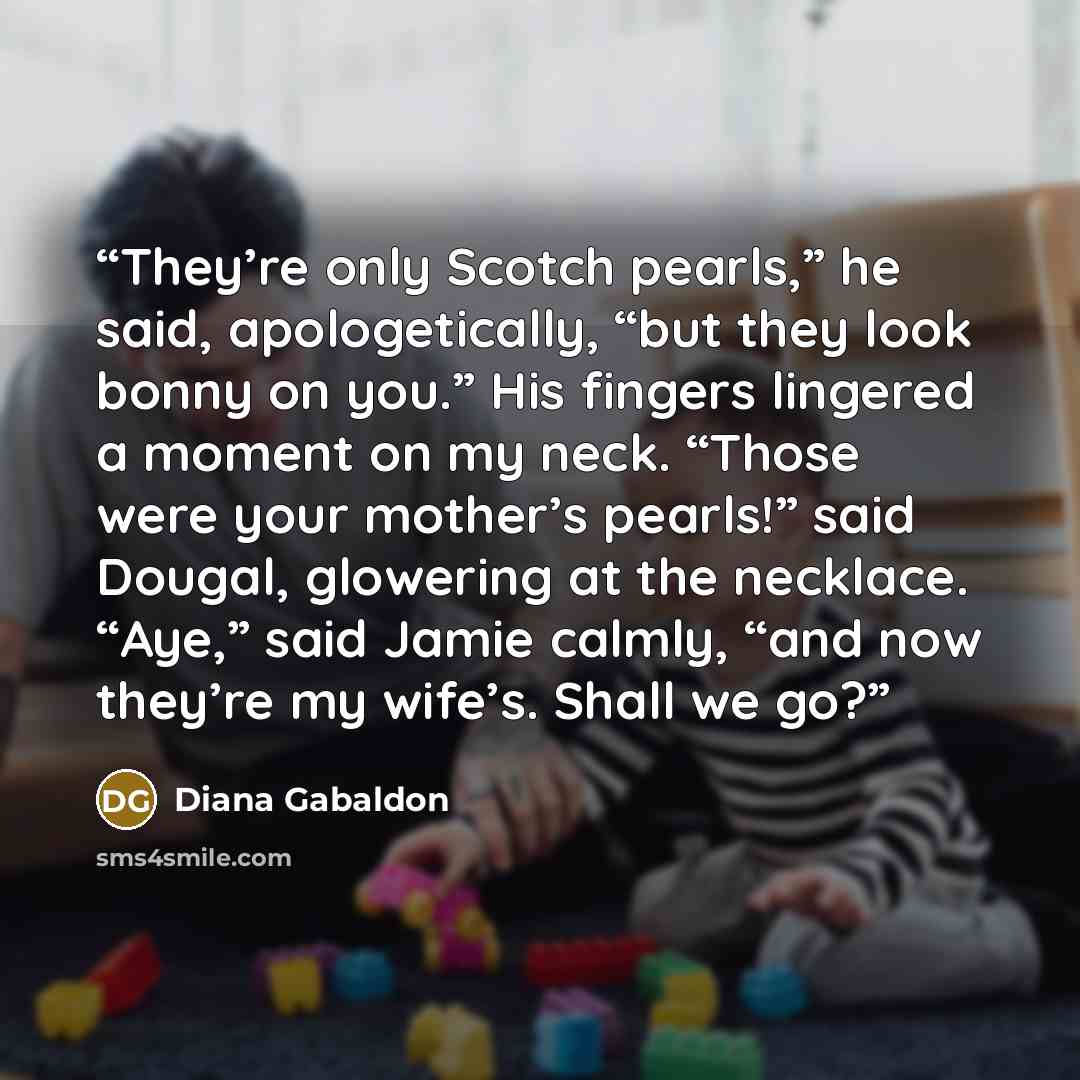 “They’re only Scotch pearls,” he said, apologetically, “but they look bonny on you.” His fingers lingered a moment on my neck. “Those were your mother’s pearls!” said Dougal, glowering at the necklace. “Aye,” said Jamie calmly, “and now they’re my wife’s. Shall we go?” quote by Diana Gabaldon