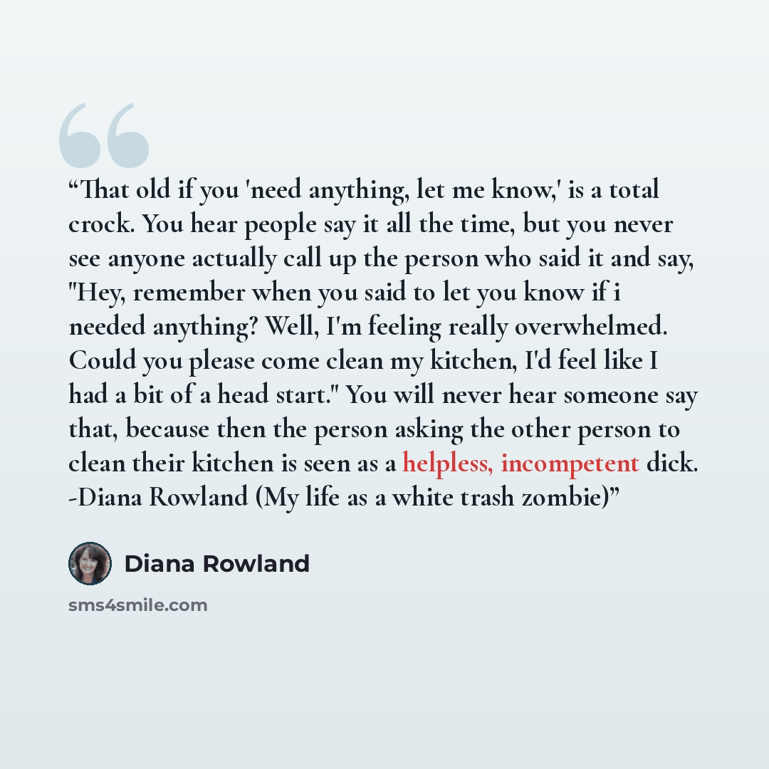“That old if you 'need anything, let me know,' is a total crock. You hear people say it all the time, but you never see anyone actually call up the person who said it and say, "Hey, remember when you said to let you know if i needed anything? Well, I'm feeling really overwhelmed. Could you please…” quote by Diana Rowland
