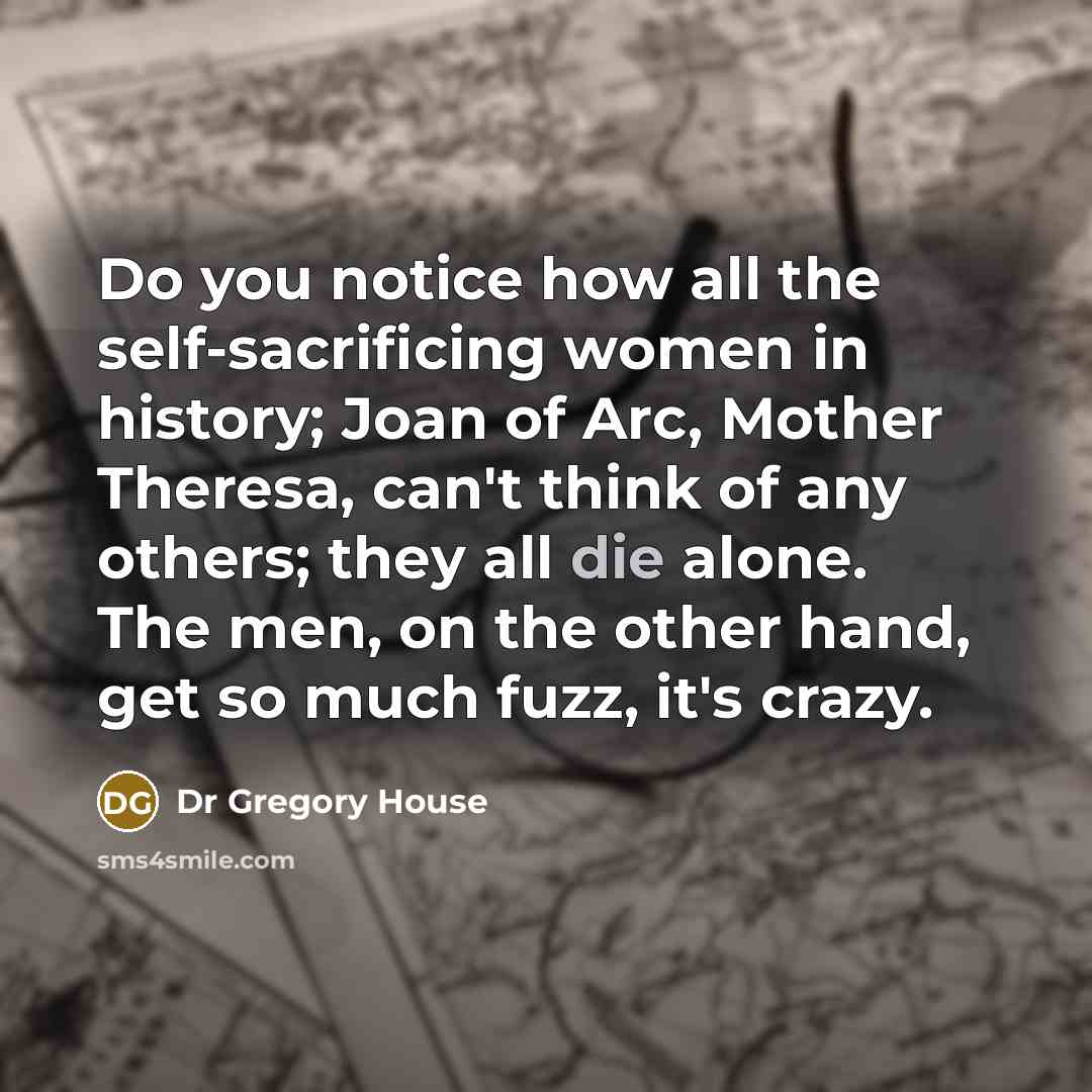 “Do you notice how all the self-sacrificing women in history; Joan of Arc, Mother Theresa, can't think of any others; they all die alone. The men, on the other hand, get so much fuzz, it's crazy.” quote by Dr Gregory House