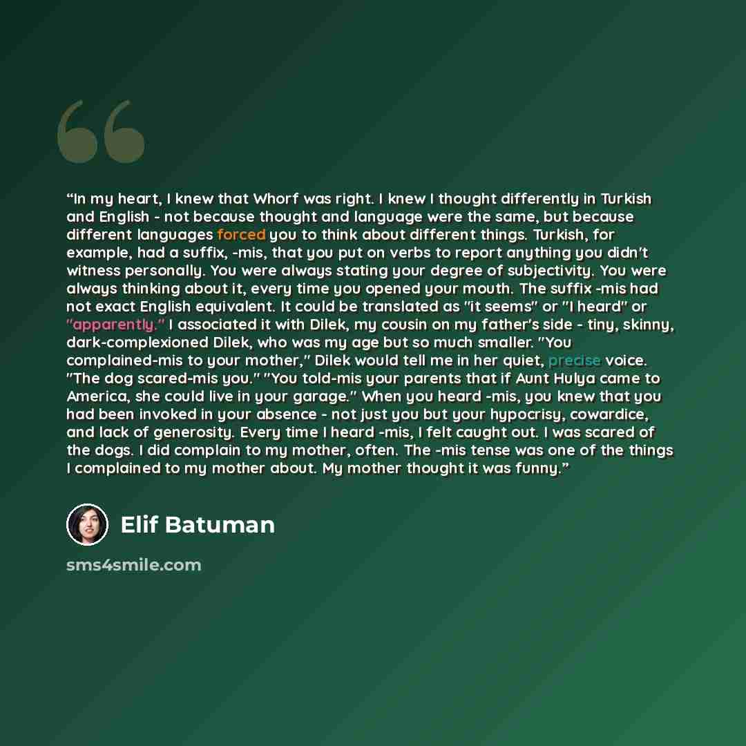 “In my heart, I knew that Whorf was right. I knew I thought differently in Turkish and English - not because thought and language were the same, but because different languages forced you to think about different things. Turkish, for example, had a suffix, -mis, that you put on verbs to report…” quote by Elif Batuman