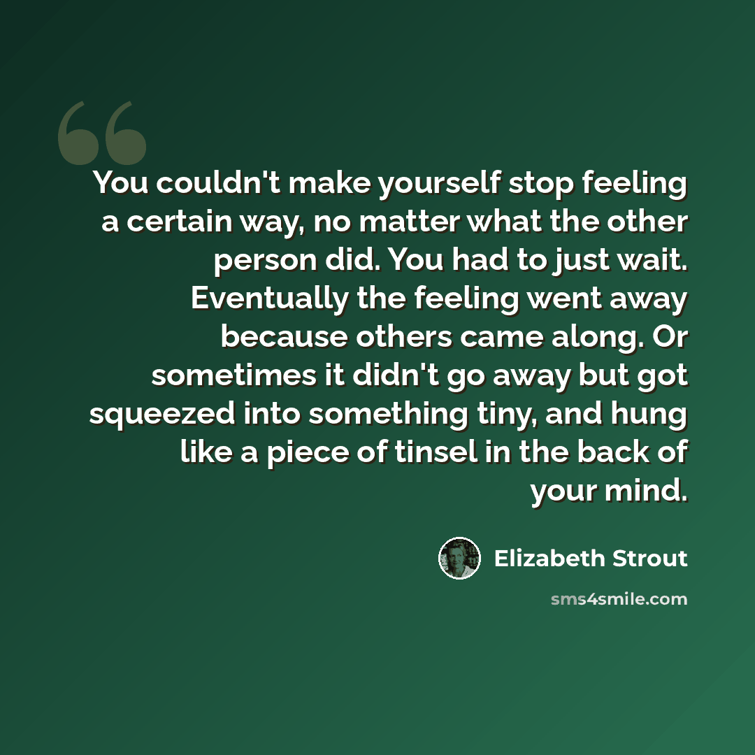 “You couldn't make yourself stop feeling a certain way, no matter what the other person did. You had to just wait. Eventually the feeling went away because others came along. Or sometimes it didn't go away but got squeezed into something tiny, and hung like a piece of tinsel in the back of your mind.” quote by Elizabeth Strout