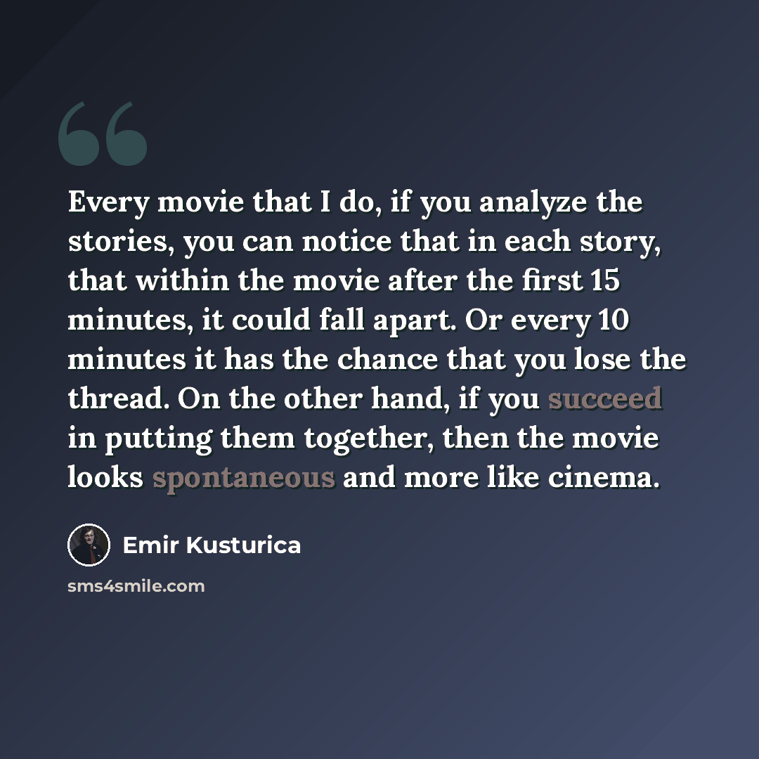 “Every movie that I do, if you analyze the stories, you can notice that in each story, that within the movie after the first 15 minutes, it could fall apart. Or every 10 minutes it has the chance that you lose the thread. On the other hand, if you succeed in putting them together, then the movie…” quote by Emir Kusturica