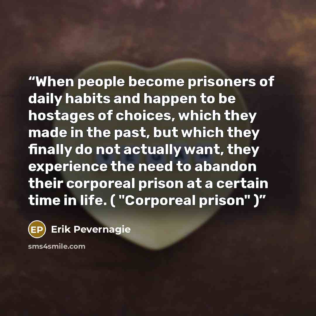 “When people become prisoners of daily habits and happen to be hostages of choices, which they made in the past, but which they finally do not actually want, they experience the need to abandon their corporeal prison at a certain time in life. ( "Corporeal prison" )” quote by Erik Pevernagie