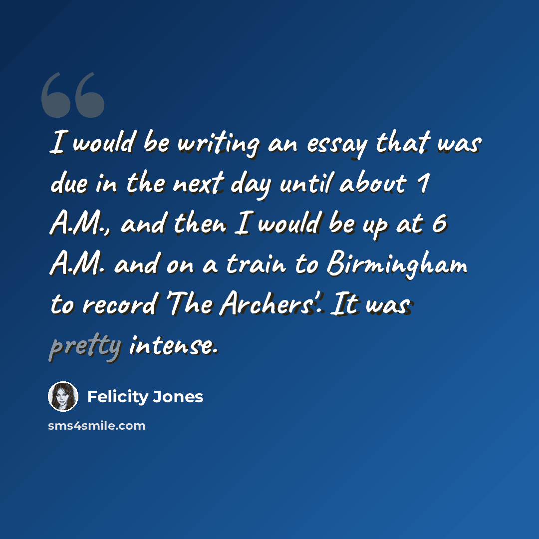 “I would be writing an essay that was due in the next day until about 1 A.M., and then I would be up at 6 A.M. and on a train to Birmingham to record 'The Archers'. It was pretty intense.” quote by Felicity Jones