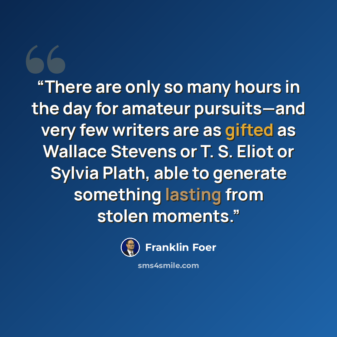 “There are only so many hours in the day for amateur pursuits—and very few writers are as gifted as Wallace Stevens or T. S. Eliot or Sylvia Plath, able to generate something lasting from stolen moments.” quote by Franklin Foer