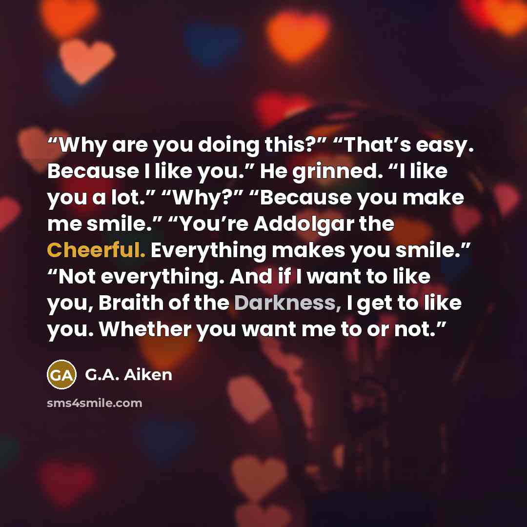 “Why are you doing this?” “That’s easy. Because I like you.” He grinned. “I like you a lot.” “Why?” “Because you make me smile.” “You’re Addolgar the Cheerful. Everything makes you smile.” “Not everything. And if I want to like you, Braith of the Darkness, I get to like you. Whether you want me to…” quote by G.A. Aiken