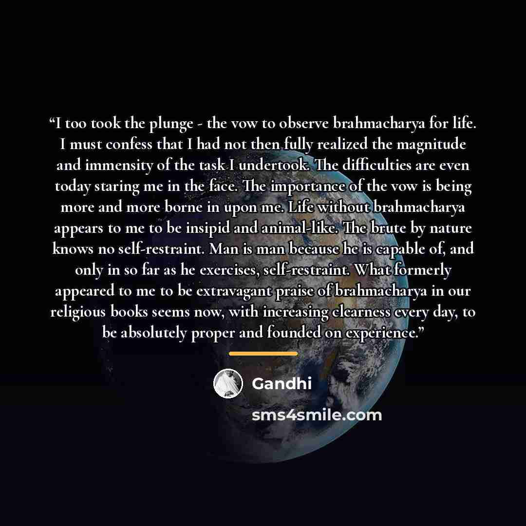 “I too took the plunge - the vow to observe brahmacharya for life. I must confess that I had not then fully realized the magnitude and immensity of the task I undertook. The difficulties are even today staring me in the face. The importance of the vow is being more and more borne in upon me. Life…” quote by Gandhi
