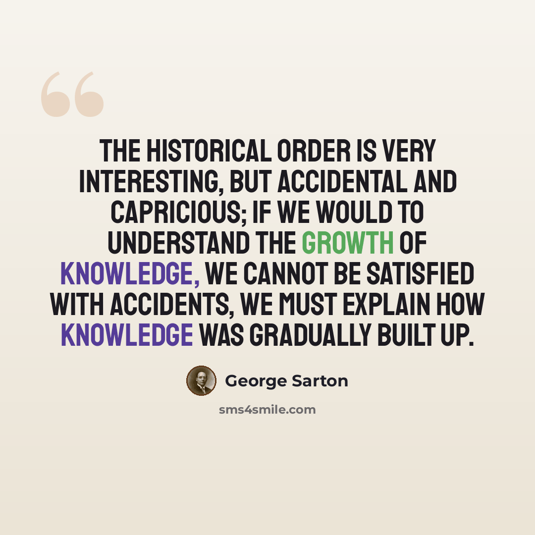 “The historical order is very interesting, but accidental and capricious; if we would to understand the growth of knowledge, we cannot be satisfied with accidents, we must explain how knowledge was gradually built up.” quote by George Sarton