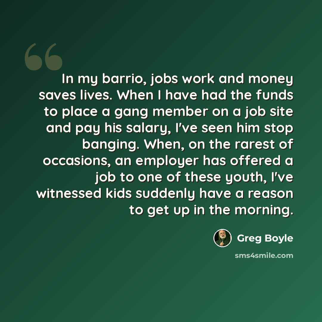 “In my barrio, jobs work and money saves lives. When I have had the funds to place a gang member on a job site and pay his salary, I've seen him stop banging. When, on the rarest of occasions, an employer has offered a job to one of these youth, I've witnessed kids suddenly have a reason to get up…” quote by Greg Boyle