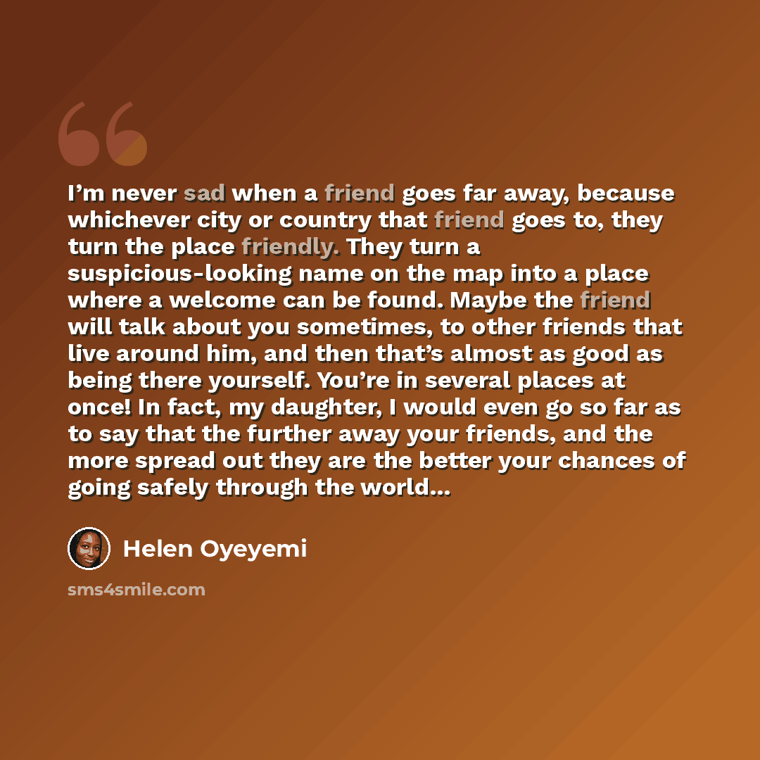 “I’m never sad when a friend goes far away, because whichever city or country that friend goes to, they turn the place friendly. They turn a suspicious-looking name on the map into a place where a welcome can be found. Maybe the friend will talk about you sometimes, to other friends that live…” quote by Helen Oyeyemi