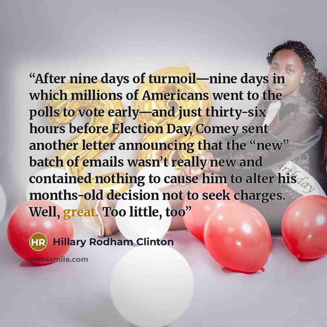 “After nine days of turmoil—nine days in which millions of Americans went to the polls to vote early—and just thirty-six hours before Election Day, Comey sent another letter announcing that the “new” batch of emails wasn’t really new and contained nothing to cause him to alter his months-old…” quote by Hillary Rodham Clinton