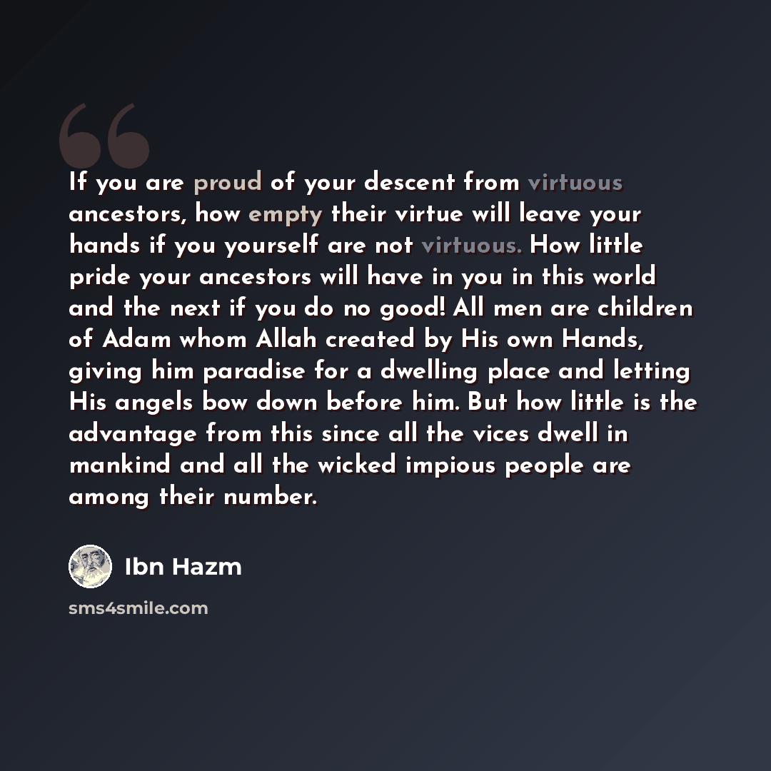“If you are proud of your descent from virtuous ancestors, how empty their virtue will leave your hands if you yourself are not virtuous. How little pride your ancestors will have in you in this world and the next if you do no good! All men are children of Adam whom Allah created by His own Hands…” quote by Ibn Hazm