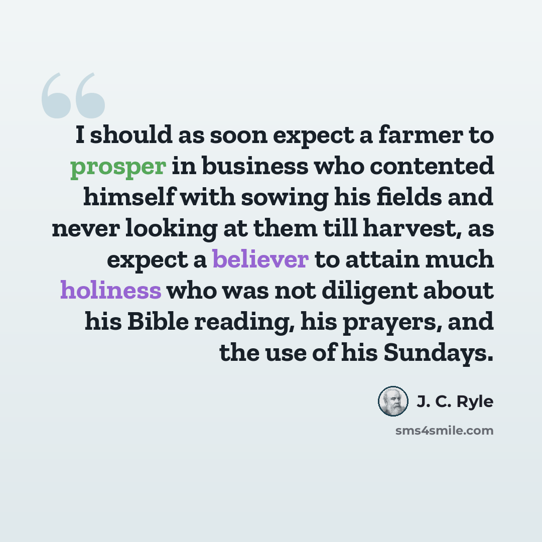 “I should as soon expect a farmer to prosper in business who contented himself with sowing his fields and never looking at them till harvest, as expect a believer to attain much holiness who was not diligent about his Bible reading, his prayers, and the use of his Sundays.” quote by J. C. Ryle