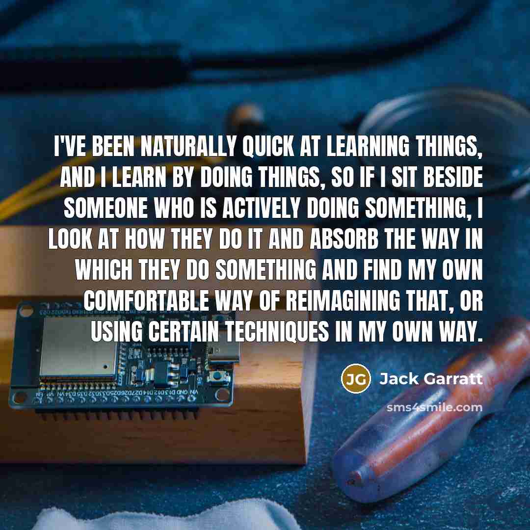 “I've been naturally quick at learning things, and I learn by doing things, so if I sit beside someone who is actively doing something, I look at how they do it and absorb the way in which they do something and find my own comfortable way of reimagining that, or using certain techniques in my own…” quote by Jack Garratt