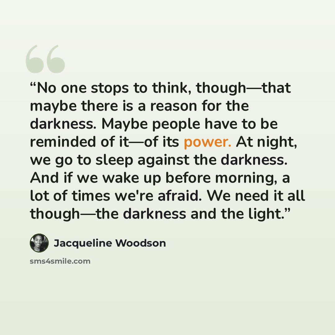 “No one stops to think, though—that maybe there is a reason for the darkness. Maybe people have to be reminded of it—of its power. At night, we go to sleep against the darkness. And if we wake up before morning, a lot of times we're afraid. We need it all though—the darkness and the light.” quote by Jacqueline Woodson