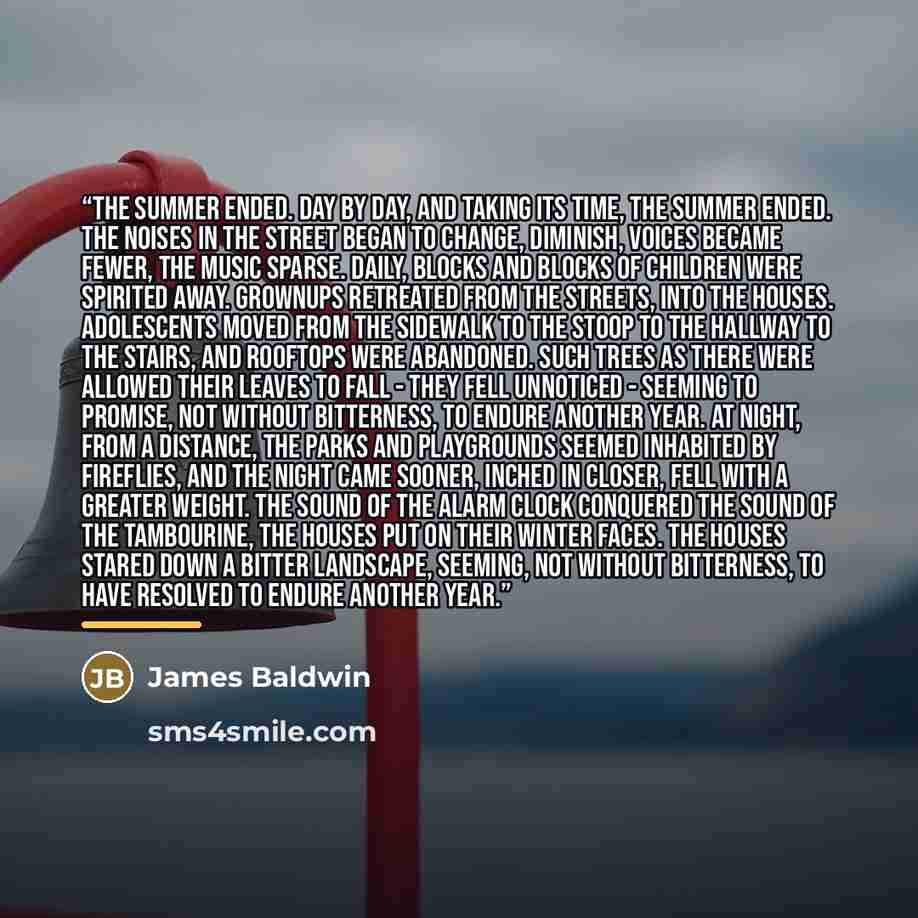 “The summer ended. Day by day, and taking its time, the summer ended. The noises in the street began to change, diminish, voices became fewer, the music sparse. Daily, blocks and blocks of children were spirited away. Grownups retreated from the streets, into the houses. Adolescents moved from the…” quote by James Baldwin