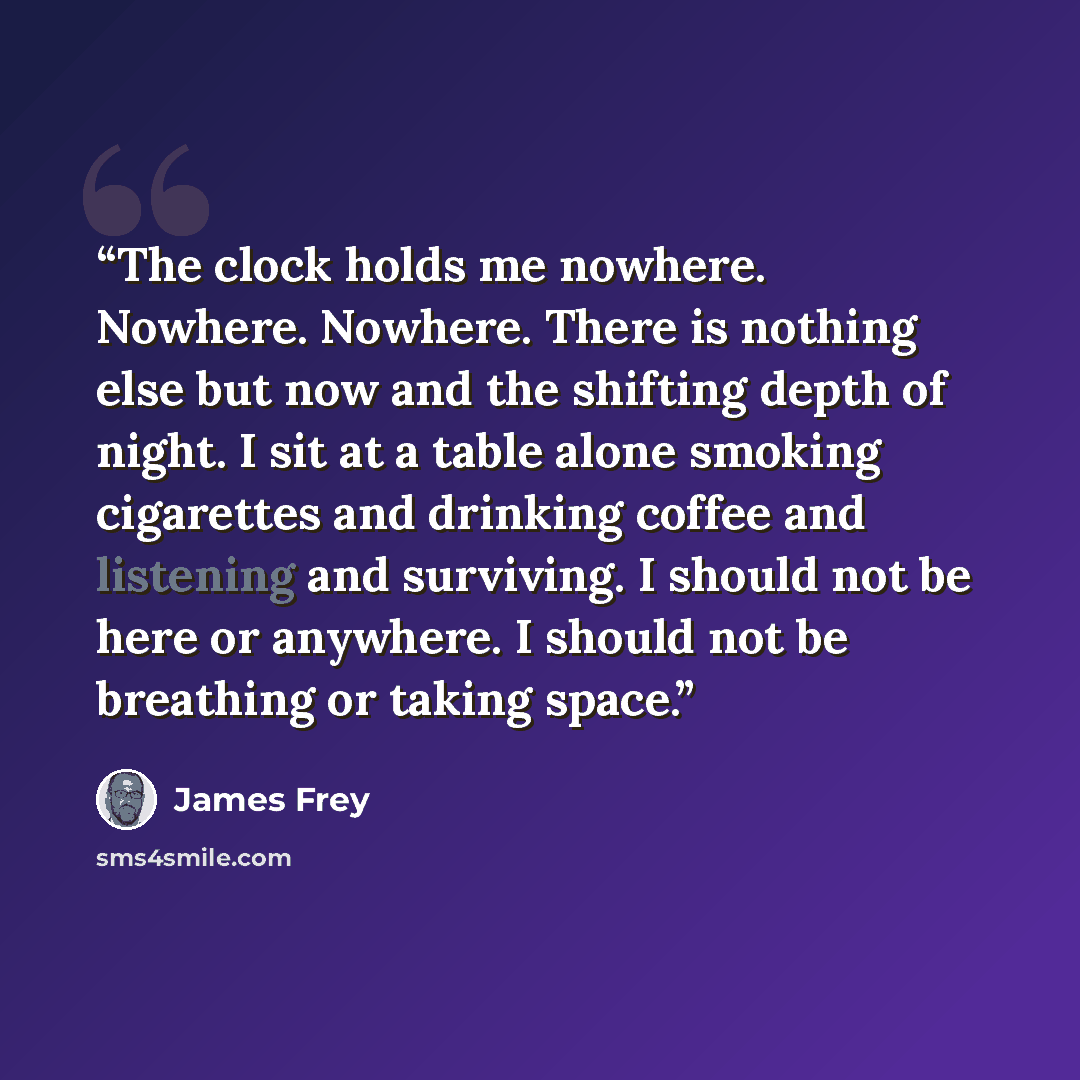 “The clock holds me nowhere. Nowhere. Nowhere. There is nothing else but now and the shifting depth of night. I sit at a table alone smoking cigarettes and drinking coffee and listening and surviving. I should not be here or anywhere. I should not be breathing or taking space.” quote by James Frey