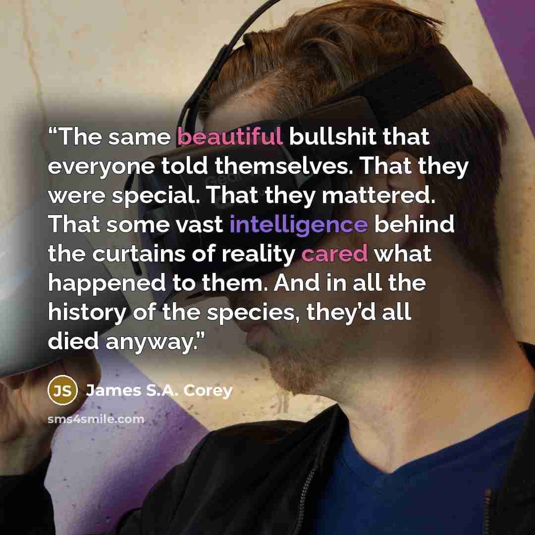 “The same beautiful bullshit that everyone told themselves. That they were special. That they mattered. That some vast intelligence behind the curtains of reality cared what happened to them. And in all the history of the species, they’d all died anyway.” quote by James S.A. Corey