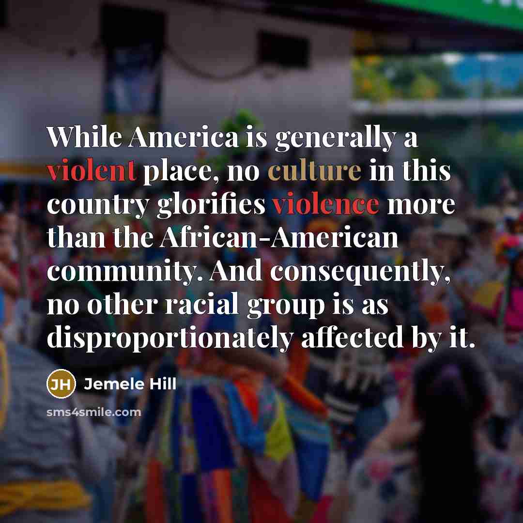 “While America is generally a violent place, no culture in this country glorifies violence more than the African-American community. And consequently, no other racial group is as disproportionately affected by it.” quote by Jemele Hill