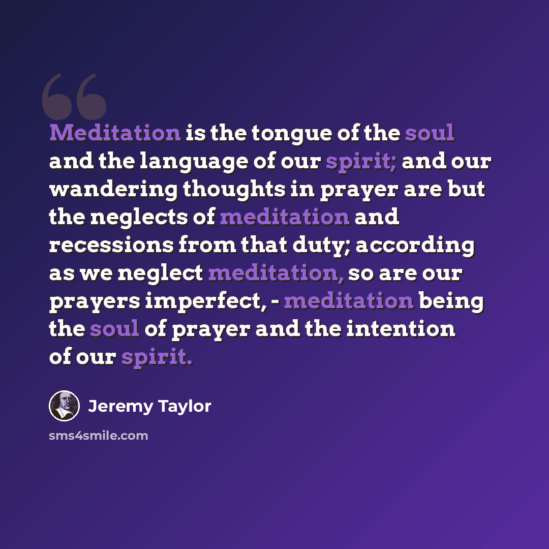 “Meditation is the tongue of the soul and the language of our spirit; and our wandering thoughts in prayer are but the neglects of meditation and recessions from that duty; according as we neglect meditation, so are our prayers imperfect, - meditation being the soul of prayer and the intention of…” quote by Jeremy Taylor