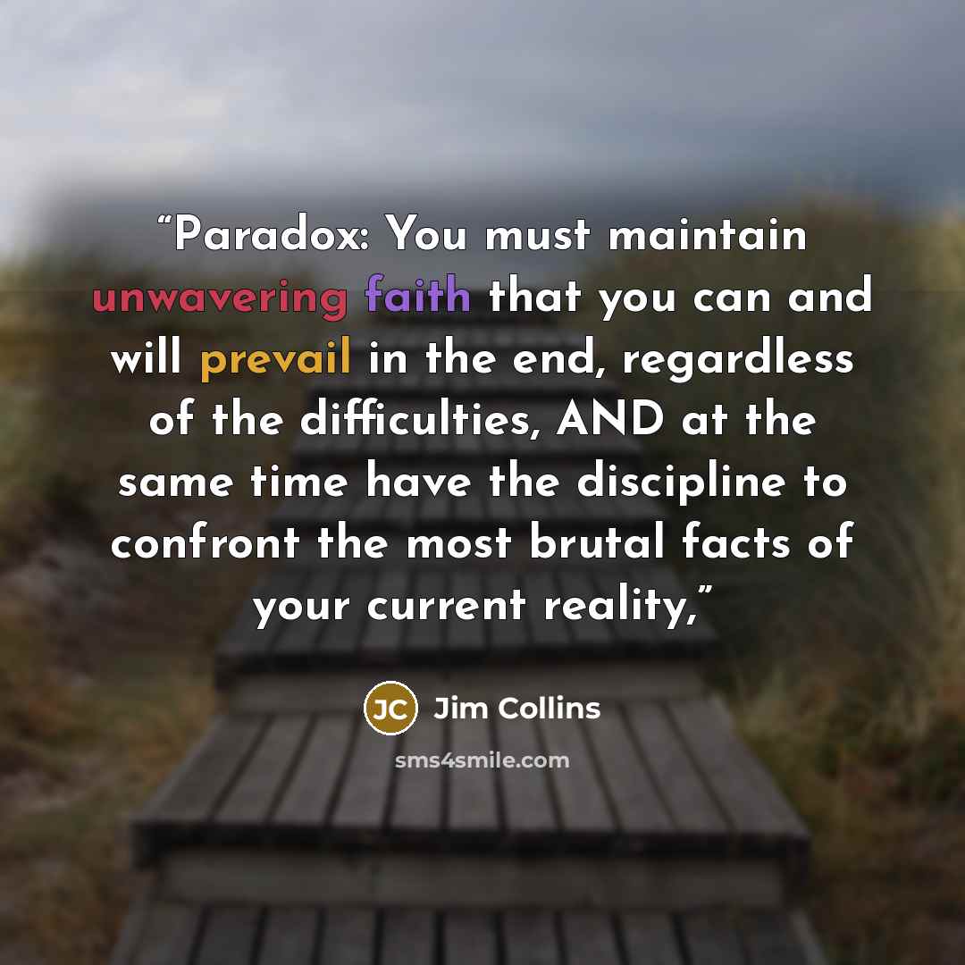 “Paradox: You must maintain unwavering faith that you can and will prevail in the end, regardless of the difficulties, AND at the same time have the discipline to confront the most brutal facts of your current reality,” quote by Jim Collins