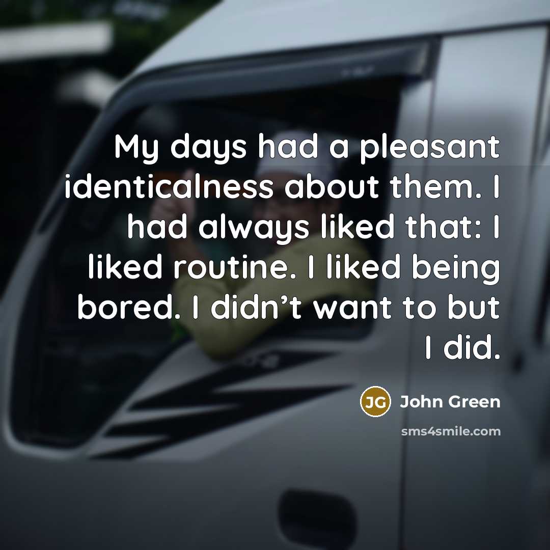 “My days had a pleasant identicalness about them. I had always liked that: I liked routine. I liked being bored. I didn’t want to but I did.” quote by John Green