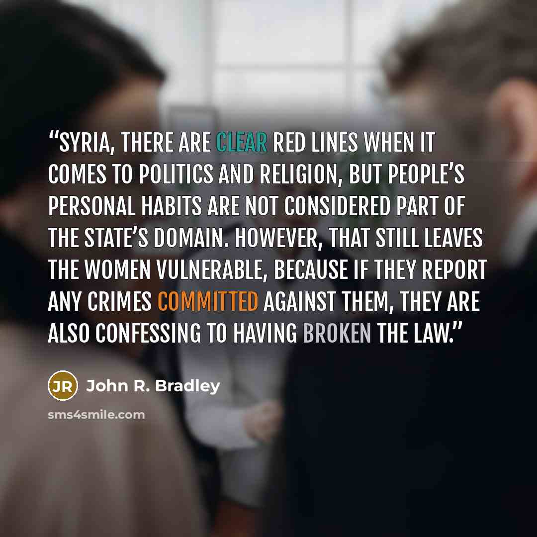 “Syria, there are clear red lines when it comes to politics and religion, but people’s personal habits are not considered part of the state’s domain. However, that still leaves the women vulnerable, because if they report any crimes committed against them, they are also confessing to having broken…” quote by John R. Bradley