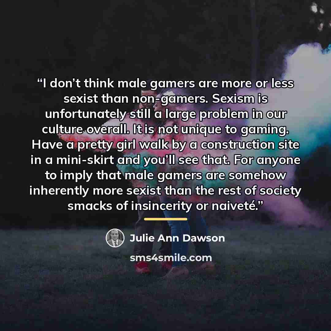 “I don’t think male gamers are more or less sexist than non-gamers. Sexism is unfortunately still a large problem in our culture overall. It is not unique to gaming. Have a pretty girl walk by a construction site in a mini-skirt and you’ll see that. For anyone to imply that male gamers are somehow…” quote by Julie Ann Dawson