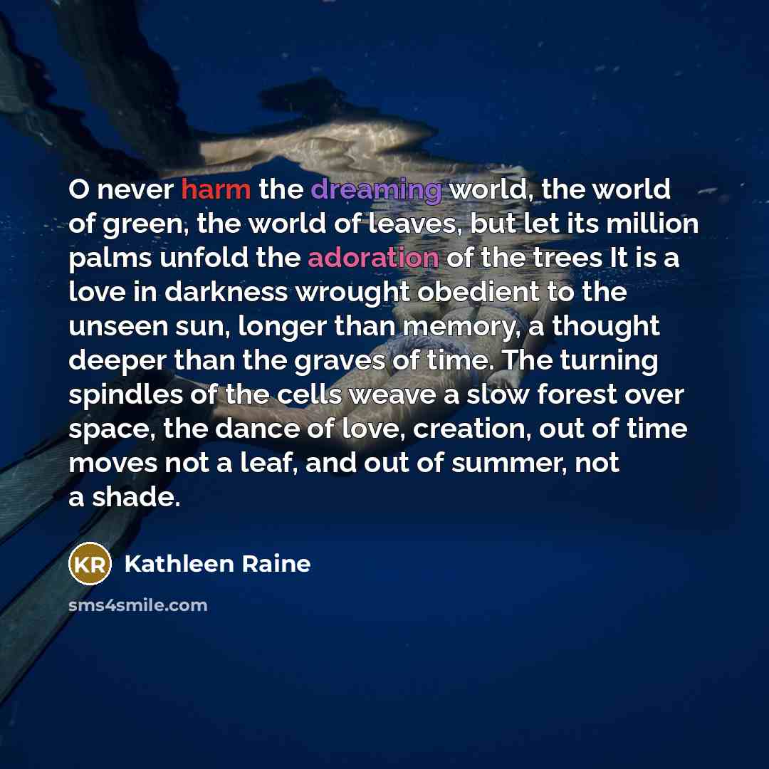 “O never harm the dreaming world, the world of green, the world of leaves, but let its million palms unfold the adoration of the trees It is a love in darkness wrought obedient to the unseen sun, longer than memory, a thought deeper than the graves of time. The turning spindles of the cells weave a…” quote by Kathleen Raine